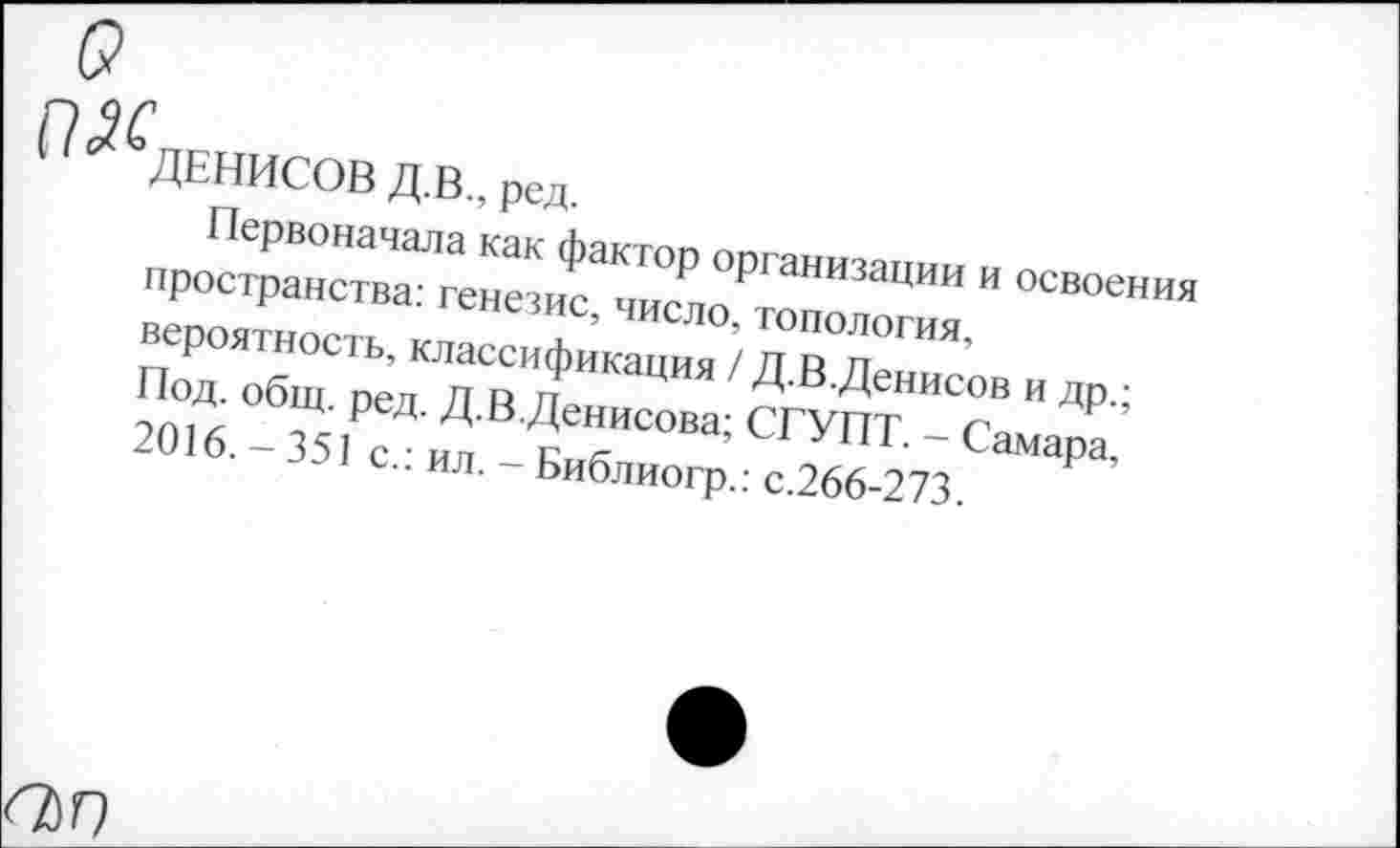 ﻿П 2^ДЕНИСОВ Д.В., ред.
Первоначала как фактор организации и освоения пространства: генезис, число, топология, вероятность, классификация / Д.В.Денисов и др.; Под. общ. ред. Д.В.Денисова; СГУПТ. - Самара, 2016. - 351 с.: ил. - Библиогр.: с.266-273.